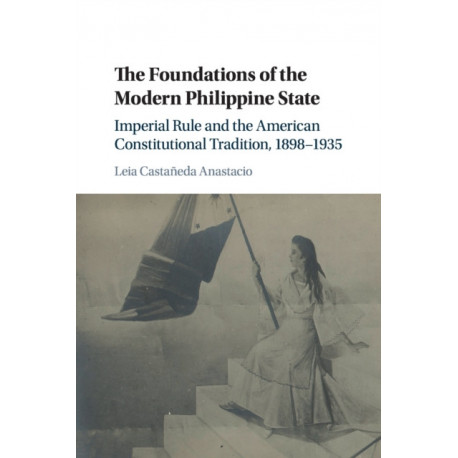 The Foundations of the Modern Philippine State: Imperial Rule and the American Constitutional Tradition in the Philippine Islands, 1898–1935