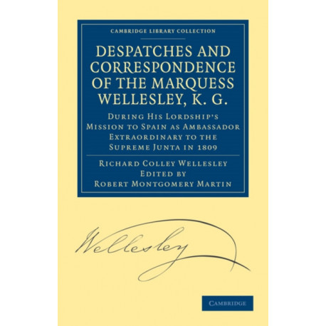 Despatches and Correspondence of the Marquess Wellesley, K. G.: During His Lordship's Mission to Spain as Ambassador Extraordinary to the Supreme Junta in 1809