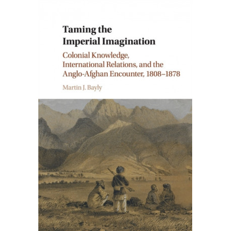 Taming the Imperial Imagination: Colonial Knowledge, International Relations, and the Anglo-Afghan Encounter, 1808–1878