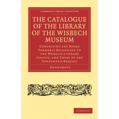 The Catalogue of the Library of the Wisbech Museum: Comprising the Books Formerly Belonging to the Wisbech Literary Society, and those of the Townshend Bequest