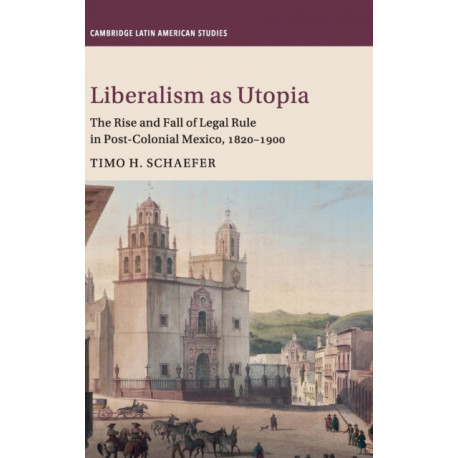 Liberalism as Utopia: The Rise and Fall of Legal Rule in Post-Colonial Mexico, 1820–1900