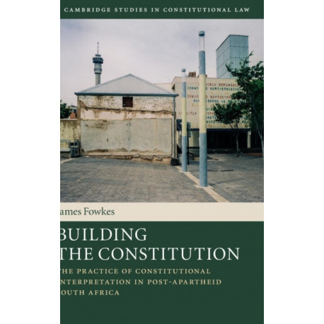Building the Constitution: The Practice of Constitutional Interpretation in Post-Apartheid South Africa