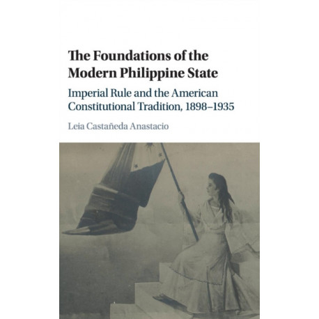 The Foundations of the Modern Philippine State: Imperial Rule and the American Constitutional Tradition in the Philippine Islands, 1898–1935