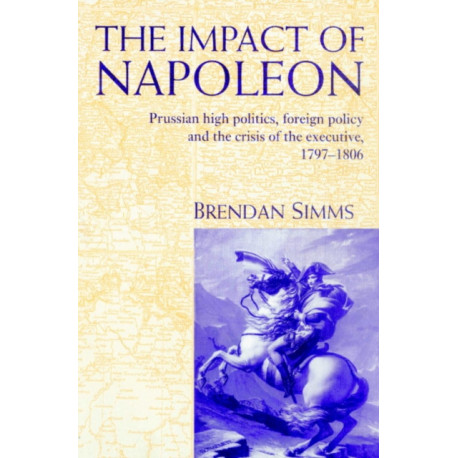 The Impact of Napoleon: Prussian High Politics, Foreign Policy and the Crisis of the Executive, 1797–1806