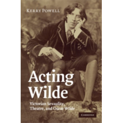 Acting Wilde: Victorian Sexuality, Theatre, and Oscar Wilde