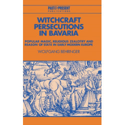Witchcraft Persecutions in Bavaria: Popular Magic, Religious Zealotry and Reason of State in Early Modern Europe