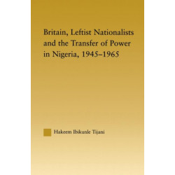 Britain, Leftist Nationalists and the Transfer of Power in Nigeria, 1945-1965