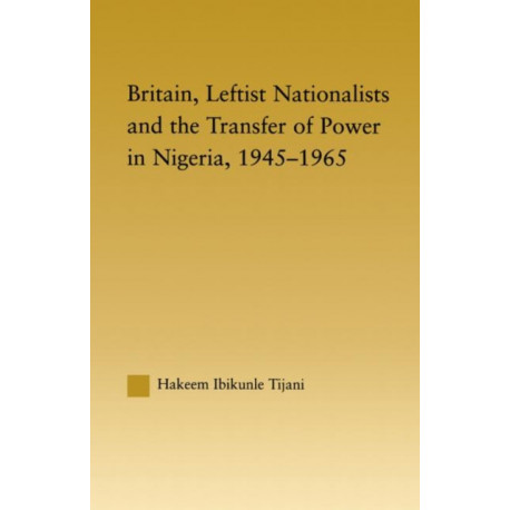 Britain, Leftist Nationalists and the Transfer of Power in Nigeria, 1945-1965