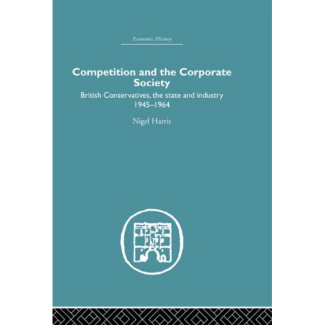Competition and the Corporate Society: British Conservatives, the state and Industry 1945-1964