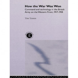 How the War Was Won: Command and Technology in the British Army on the Western Front: 1917-1918
