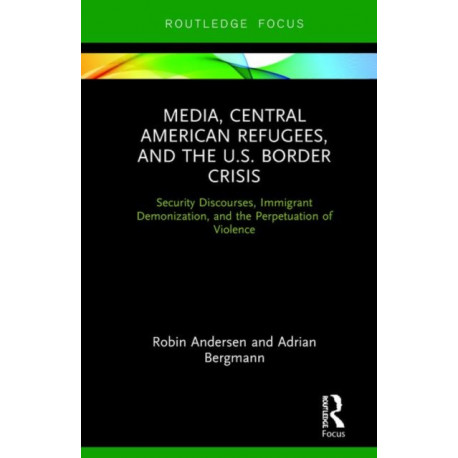 Media, Central American Refugees, and the U.S. Border Crisis: Security Discourses, Immigrant Demonization, and the Perpetuation of Violence