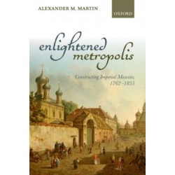 Enlightened Metropolis: Constructing Imperial Moscow, 1762-1855