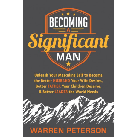 Becoming a Significant Man: Unleash Your Masculine Self to Become the Better Husband Your Wife Desires, Better Father Your Children Deserve, and Better Leader the World Needs