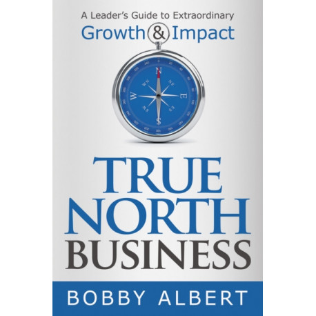 True North Business: A Leader's Guide to Extraordinary Growth and Impact