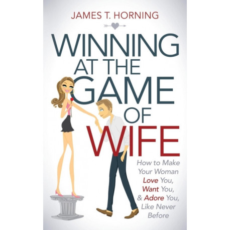 Winning at the Game of Wife: How to Make Your Woman Love You, Want You, & Adore You, Like Never Before
