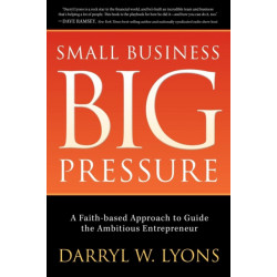 Small Business Big Pressure: A Faith-Based Approach to Guide the Ambitious Entrepreneur