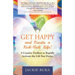 Get Happy and Create a Kick-Butt Life: A Creative Toolbox to Rapidly Activate the Life You Desire