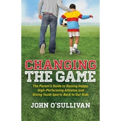 Changing the Game: The Parent's Guide to Raising Happy, High Performing Athletes, and Giving Youth Sports Back to our Kids
