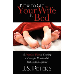 How To Get Your Wife In Bed: A Practical Plan To Creating A Powerful Relationship That Lasts A Lifetime