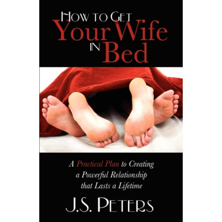 How To Get Your Wife In Bed: A Practical Plan To Creating A Powerful Relationship That Lasts A Lifetime