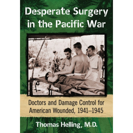 Desperate Surgery in the Pacific War: Doctors and Damage Control for American Wounded, 1941-1945