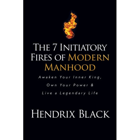 The 7 Initiatory Fires of Modern Manhood: Awaken Your Inner King, Own Your Power & Live a Legendary Life