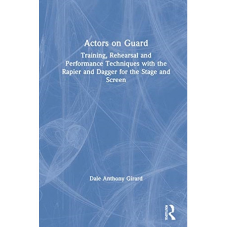 Actors on Guard: Training, Rehearsal and Performance Techniques with the Rapier and Dagger for the Stage and Screen