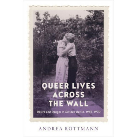 Queer Lives Across the Wall: Desire and Danger in Divided Berlin, 1945-1970