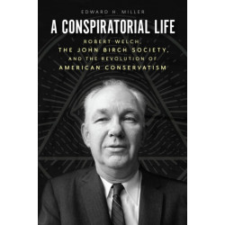 A Conspiratorial Life: Robert Welch, the John Birch Society, and the Revolution of American Conservatism