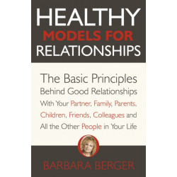 Healthy Models for Relationships: The Basic Principles Behind Good Relationships With Your Partner, Family, Parents, Children, Friends, Colleagues and All the Other People in Your Life