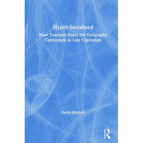 Hyper-Socialised: How Teachers Enact the Geography Curriculum in Late Capitalism: How Teachers Enact the Geography Curriculum in Late Capitalism