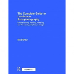 The Complete Guide to Landscape Astrophotography: Understanding, Planning, Creating, and Processing Nightscape Images