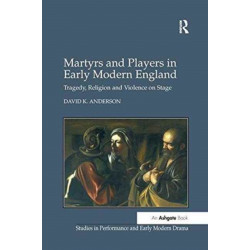 Martyrs and Players in Early Modern England: Tragedy, Religion and Violence on Stage