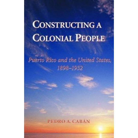 Constructing A Colonial People: Puerto Rico And The United States, 1898-1932