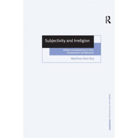 Subjectivity and Irreligion: Atheism and Agnosticism in Kant, Schopenhauer and Nietzsche