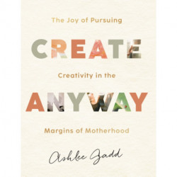 Create Anyway – The Joy of Pursuing Creativity in the Margins of Motherhood