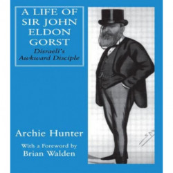 A Life of Sir John Eldon Gorst: Disraeli's Awkward Disciple