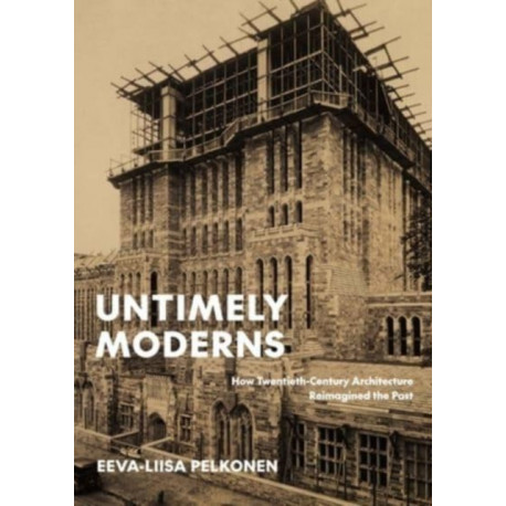 Untimely Moderns: How Twentieth-Century Architecture Reimagined the Past