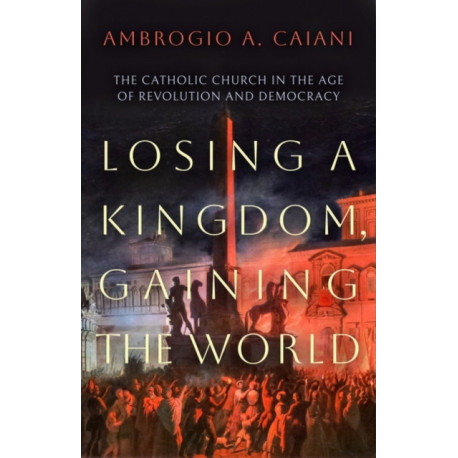 Losing a Kingdom, Gaining the World: The Catholic Church in the Age of Revolution and Democracy