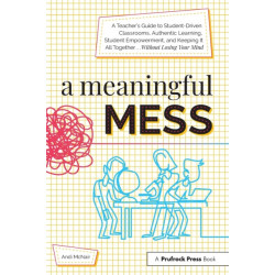 A Meaningful Mess: A Teacher's Guide to Student-Driven Classrooms, Authentic Learning, Student Empowerment, and Keeping It All Together Without Losing Your Mind