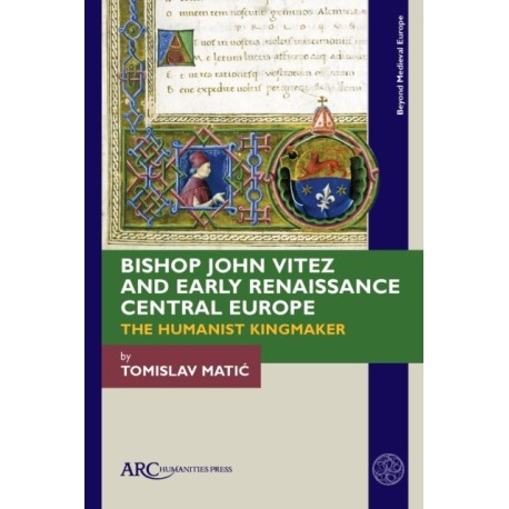 Bishop John Vitez and Early Renaissance Central Europe: The Humanist Kingmaker