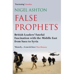 False Prophets: British Leaders' Fateful Fascination with the Middle East from Suez to Syria