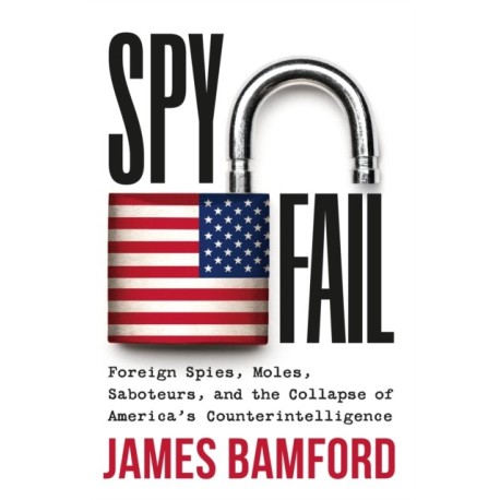 Spyfail : Foreign Spies, Moles, Saboteurs, and the Collapse of America's Counterintelligence: Foreign Spies, Moles, Saboteurs, and the Collapse of America's Counterintelligence
