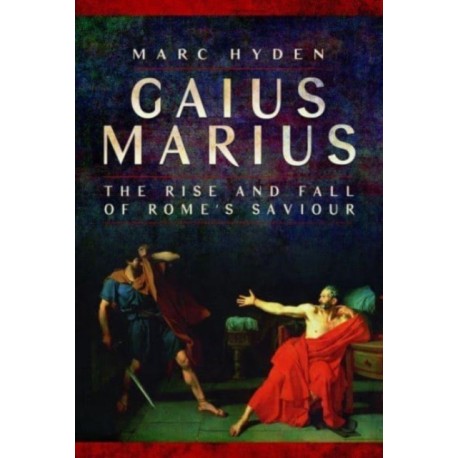 Gaius Marius: The Rise and Fall of Rome's Saviour