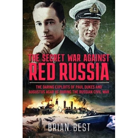 The Secret War Against Red Russia: The Daring Exploits of Paul Dukes and Augustus Agar VC During the Russian Civil War