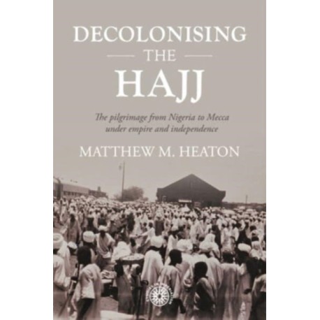 Decolonising the Hajj: The Pilgrimage from Nigeria to Mecca Under Empire and Independence