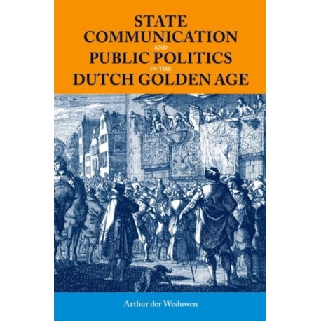 State Communication and Public Politics in the Dutch Golden Age: State Communication in the Dutch Golden Age