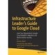 Infrastructure Leader’s Guide to Google Cloud: Lead Your Organization's Google Cloud Adoption, Migration and Modernization Journey