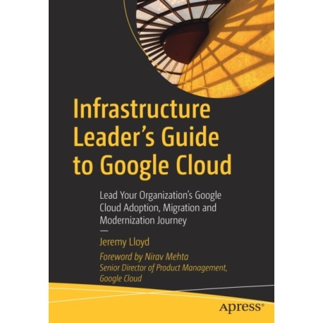 Infrastructure Leader’s Guide to Google Cloud: Lead Your Organization's Google Cloud Adoption, Migration and Modernization Journey
