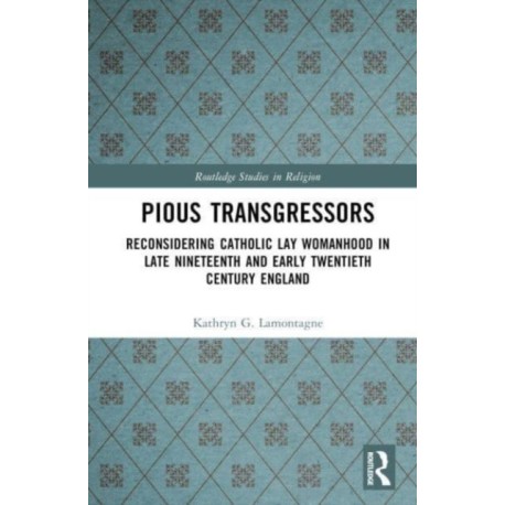 Reconsidering Catholic Lay Womanhood: Pious Transgressors in Late Nineteenth and Early Twentieth Century England